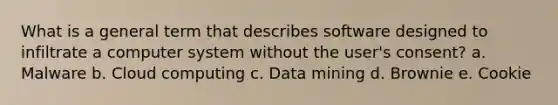 What is a general term that describes software designed to infiltrate a computer system without the user's consent? a. Malware b. Cloud computing c. Data mining d. Brownie e. Cookie