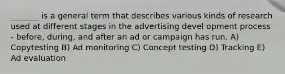 _______ is a general term that describes various kinds of research used at different stages in the advertising devel opment process - before, during, and after an ad or campaign has run. A) Copytesting B) Ad monitoring C) Concept testing D) Tracking E) Ad evaluation