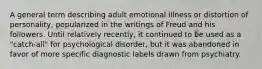 A general term describing adult emotional illness or distortion of personality, popularized in the writings of Freud and his followers. Until relatively recently, it continued to be used as a "catch-all" for psychological disorder, but it was abandoned in favor of more specific diagnostic labels drawn from psychiatry.