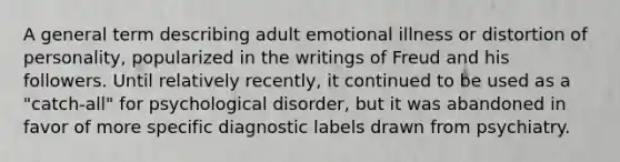 A general term describing adult emotional illness or distortion of personality, popularized in the writings of Freud and his followers. Until relatively recently, it continued to be used as a "catch-all" for psychological disorder, but it was abandoned in favor of more specific diagnostic labels drawn from psychiatry.