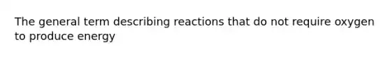 The general term describing reactions that do not require oxygen to produce energy