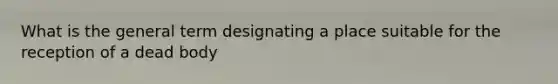 What is the general term designating a place suitable for the reception of a dead body