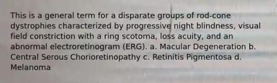 This is a general term for a disparate groups of rod-cone dystrophies characterized by progressive night blindness, visual field constriction with a ring scotoma, loss acuity, and an abnormal electroretinogram (ERG). a. Macular Degeneration b. Central Serous Chorioretinopathy c. Retinitis Pigmentosa d. Melanoma