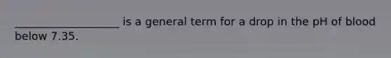 ___________________ is a general term for a drop in the pH of blood below 7.35.