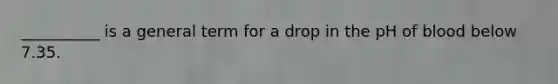 __________ is a general term for a drop in the pH of blood below 7.35.