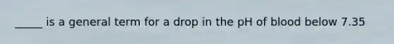 _____ is a general term for a drop in the pH of blood below 7.35