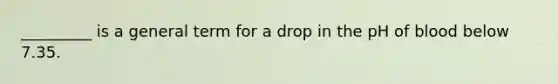 _________ is a general term for a drop in the pH of blood below 7.35.