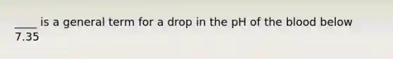 ____ is a general term for a drop in the pH of the blood below 7.35