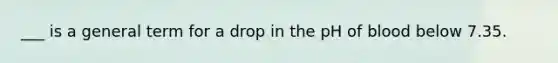 ___ is a general term for a drop in the pH of blood below 7.35.