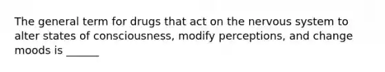 The general term for drugs that act on the nervous system to alter states of consciousness, modify perceptions, and change moods is ______