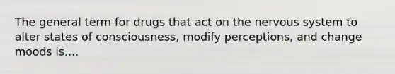 The general term for drugs that act on the nervous system to alter states of consciousness, modify perceptions, and change moods is....