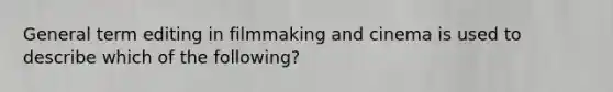 General term editing in filmmaking and cinema is used to describe which of the following?