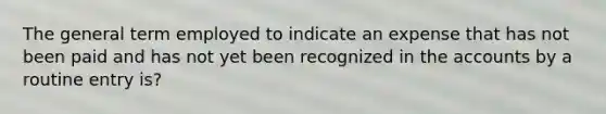 The general term employed to indicate an expense that has not been paid and has not yet been recognized in the accounts by a routine entry is?