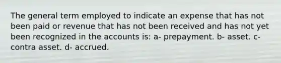 The general term employed to indicate an expense that has not been paid or revenue that has not been received and has not yet been recognized in the accounts is: a- prepayment. b- asset. c- contra asset. d- accrued.