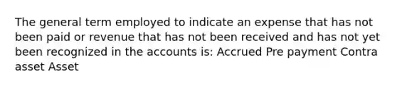 The general term employed to indicate an expense that has not been paid or revenue that has not been received and has not yet been recognized in the accounts is: Accrued Pre payment Contra asset Asset