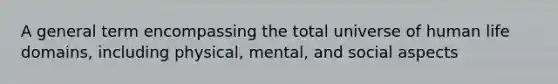 A general term encompassing the total universe of human life domains, including physical, mental, and social aspects