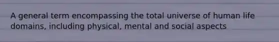 A general term encompassing the total universe of human life domains, including physical, mental and social aspects