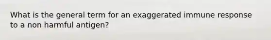 What is the general term for an exaggerated immune response to a non harmful antigen?