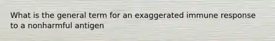 What is the general term for an exaggerated immune response to a nonharmful antigen