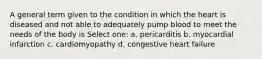 A general term given to the condition in which the heart is diseased and not able to adequately pump blood to meet the needs of the body is Select one: a. pericarditis b. myocardial infarction c. cardiomyopathy d. congestive heart failure