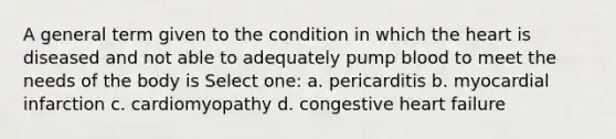 A general term given to the condition in which the heart is diseased and not able to adequately pump blood to meet the needs of the body is Select one: a. pericarditis b. myocardial infarction c. cardiomyopathy d. congestive heart failure