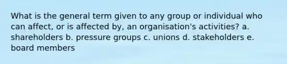 What is the general term given to any group or individual who can affect, or is affected by, an organisation's activities? a. shareholders b. pressure groups c. unions d. stakeholders e. board members