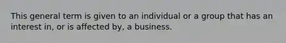 This general term is given to an individual or a group that has an interest in, or is affected by, a business.