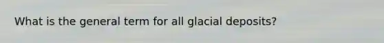 What is the general term for all <a href='https://www.questionai.com/knowledge/kARHpN8W88-glacial-deposits' class='anchor-knowledge'>glacial deposits</a>?