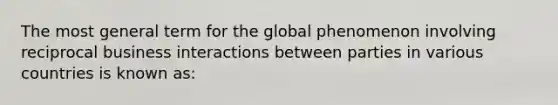 The most general term for the global phenomenon involving reciprocal business interactions between parties in various countries is known as: