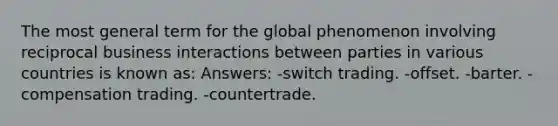 The most general term for the global phenomenon involving reciprocal business interactions between parties in various countries is known as: Answers: -switch trading. -offset. -barter. -compensation trading. -countertrade.