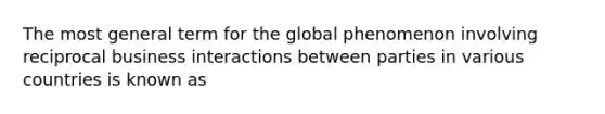 The most general term for the global phenomenon involving reciprocal business interactions between parties in various countries is known as