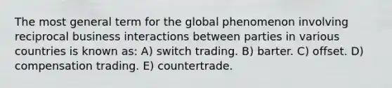 The most general term for the global phenomenon involving reciprocal business interactions between parties in various countries is known as: A) switch trading. B) barter. C) offset. D) compensation trading. E) countertrade.