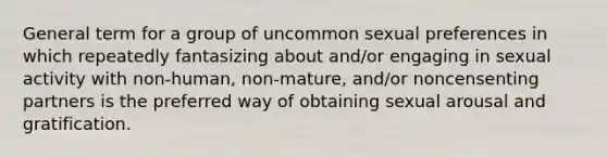 General term for a group of uncommon sexual preferences in which repeatedly fantasizing about and/or engaging in sexual activity with non-human, non-mature, and/or noncensenting partners is the preferred way of obtaining sexual arousal and gratification.