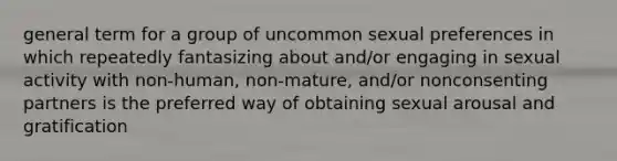 general term for a group of uncommon sexual preferences in which repeatedly fantasizing about and/or engaging in sexual activity with non-human, non-mature, and/or nonconsenting partners is the preferred way of obtaining sexual arousal and gratification