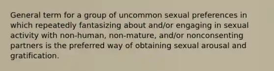 General term for a group of uncommon sexual preferences in which repeatedly fantasizing about and/or engaging in sexual activity with non-human, non-mature, and/or nonconsenting partners is the preferred way of obtaining sexual arousal and gratification.