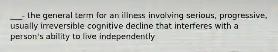 ___- the general term for an illness involving serious, progressive, usually irreversible cognitive decline that interferes with a person's ability to live independently