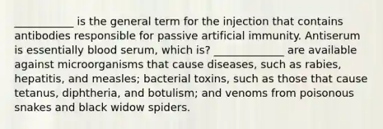 ___________ is the general term for the injection that contains antibodies responsible for passive artificial immunity. Antiserum is essentially blood serum, which is? _____________ are available against microorganisms that cause diseases, such as rabies, hepatitis, and measles; bacterial toxins, such as those that cause tetanus, diphtheria, and botulism; and venoms from poisonous snakes and black widow spiders.