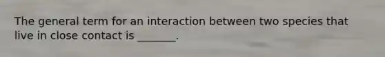 The general term for an interaction between two species that live in close contact is _______.