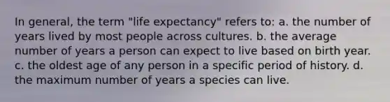 In general, the term "life expectancy" refers to: a. the number of years lived by most people across cultures. b. the average number of years a person can expect to live based on birth year. c. the oldest age of any person in a specific period of history. d. the maximum number of years a species can live.