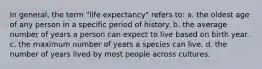 In general, the term "life expectancy" refers to: a. the oldest age of any person in a specific period of history. b. the average number of years a person can expect to live based on birth year. c. the maximum number of years a species can live. d. the number of years lived by most people across cultures.