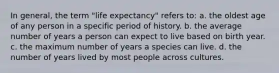 In general, the term "life expectancy" refers to: a. the oldest age of any person in a specific period of history. b. the average number of years a person can expect to live based on birth year. c. the maximum number of years a species can live. d. the number of years lived by most people across cultures.