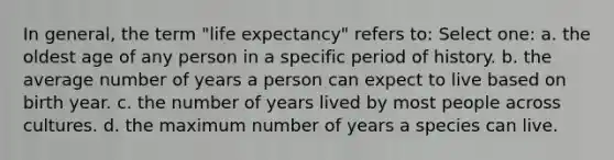 In general, the term "life expectancy" refers to: Select one: a. the oldest age of any person in a specific period of history. b. the average number of years a person can expect to live based on birth year. c. the number of years lived by most people across cultures. d. the maximum number of years a species can live.