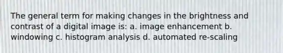 The general term for making changes in the brightness and contrast of a digital image is: a. image enhancement b. windowing c. histogram analysis d. automated re-scaling