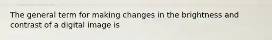 The general term for making changes in the brightness and contrast of a digital image is