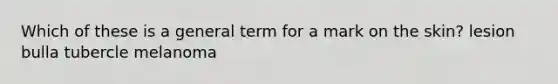 Which of these is a general term for a mark on the skin? lesion bulla tubercle melanoma