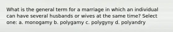 What is the general term for a marriage in which an individual can have several husbands or wives at the same time? Select one: a. monogamy b. polygamy c. polygyny d. polyandry