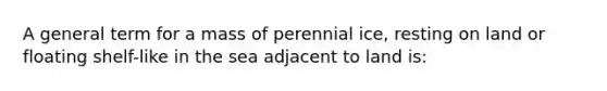 A general term for a mass of perennial ice, resting on land or floating shelf-like in the sea adjacent to land is: