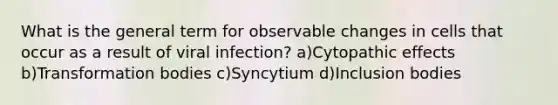 What is the general term for observable changes in cells that occur as a result of viral infection? a)Cytopathic effects b)Transformation bodies c)Syncytium d)Inclusion bodies