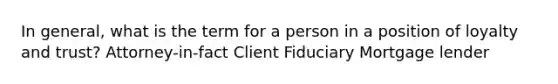 In general, what is the term for a person in a position of loyalty and trust? Attorney-in-fact Client Fiduciary Mortgage lender