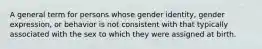 A general term for persons whose gender identity, gender expression, or behavior is not consistent with that typically associated with the sex to which they were assigned at birth.